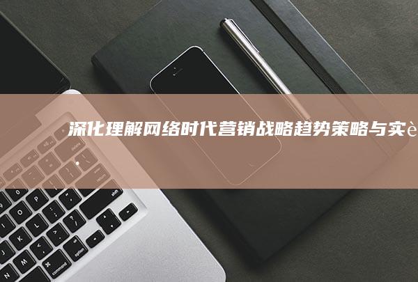 深化理解网络时代营销战略：趋势、策略与实践